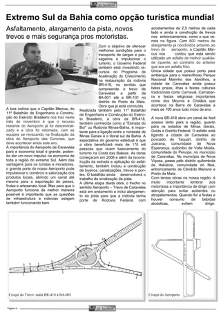 Página 6 
O Samburá 
O Samburá 
Extremo Sul da Bahia como opção turística mundial 
acostamentos de 2,5 metros de cada lado e ainda a construção de trevos nos entroncamentos, como o que ve- mos na figura. Com 800 metros de alargamento já concluídos próximo ao trevo do aeroporto, o Capitão Mar- cus nos contou que está sendo utilizado um asfalto de melhor qualida- de (quente, ao contrário do anterior que era um asfalto frio). 
Única cidade que possui porto para embarque para o maravilhoso Parque Nacional Marinho dos Abrolhos, a cidade de Caravelas ainda possui belas praias, ilhas e festas culturais tradicionais como Carnaval, Carnabar- ra e festas religiosas importantes como dos Mouros e Cristãos que acontece na Barra de Caravelas a mais de 100 anos todo início de ano. 
A nova BR-418 abre um canal de fácil acesso tanto para a região, quanto para os estados de Minas Gerais, Goiás e Distrito Federal. O asfalto está ligando a cidade de Caravelas ao povoado de Taquari, distrito de Juerana, comunidade de Nova Esperança, quilombo de Volta Miúda, comunidade do Peruípe, no município de Caravelas. No município de Nova Viçosa, passa pelo distrito quilombola de Helvécia, comunidade do Noé, entroncamento de Cândido Mariano e Posto da Mata. 
Com tantas obras na nossa região, é muito importante lembrar aos motoristas a importância de dirigir com atenção para evitar acidentes ou atropelamentos. Quando for a festas e houver consumo de bebidas alcóolicas, evitem dirigir. 
A boa notícia que o Capitão Marcus, do 11º Batalhão de Engenharia e Constru- ção do Exército Brasileiro nos traz neste mês de novembro é que o recurso restante do Aeroporto já foi descentrali- zado e a obra foi retomada, com as equipes se revezando na finalização da obra do Aeroporto das Conchas, que deve acontecer ainda este ano. 
A importância do Aeroporto de Caravelas para a economia local é grande, poden- do dar um novo impulso na economia de toda a região do extremo Sul. Além das vantagens para os turistas e moradores, o grande porte do nosso Aeroporto pode impulsionar o comércio e valorização dos produtos locais, abrindo um canal até mesmo para a exportação de peixes, frutas e artesanato local. Mas para que o Aeroporto funcione da melhor maneira possível é importante que as questões de infraestrutura e rodovias estejam também funcionando bem. 
Com o objetivo de oferecer melhores condições para o transporte de cargas e pas- sageiros e impulsionar o turismo, o Governo Federal também está investindo re- cursos do Programa de Aceleração do Crescimento na restauração da rodovia BR-418, no sentido que compreende o trevo de Caravelas a partir da BA-001 até a BR-101 no distrito de Posto da Mata. Obra que já está concluída. 
Realizada também pelo 11º Batalhão de Engenharia e Construção do Exérci- to Brasileiro, a obra da BR-418, também conhecida como a "Estrada do Boi" ou Rodovia Minas-Bahia, é impor- tante para a ligação entre o nordeste de Minas Gerais e o litoral sul da Bahia. A expectativa do governo estadual é que a obra beneficiará mais de 170 mil pessoas que vivem basicamente do turismo na Costa das Baleias. As obras começaram em 2006 e além da recons- trução da estrada e aplicação do asfal- tamento, também incluiu a construção de bueiros, canalizações, trevos e pon- tes. O batalhão ainda desenvolverá o trabalho de sinalização da pista. 
A última etapa desta obra, o trecho no sentido Aeroporto – Trevo de Caravelas está em andamento e inclui alargamen- to da pista para que a rodovia tenha porte de Rodovia Federal, com 
Asfaltamento, alargamento da pista, novos trevos e mais segurança pros motoristas. 
Croqui do Aeroporto 
Croqui do Trevo: saída BR-418 à BA-001  