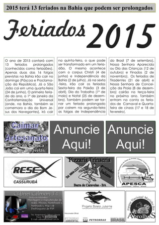 2015 terá 13 feriados na Bahia que podem ser prolongados 
Anuncie Aqui! 
Anuncie Aqui! 
do Brasil (7 de setembro), Nossa Senhora Aparecida ou Dia das Crianças (12 de outubro) e Finados (2 de novembro). Os feriados de Tiradentes (21 de abril) e Nossa Senhora de Concei- ção da Praia (8 de dezem- bro) cairão na terça-feira no próximo ano. Também entram na conta os feria- dos de Carnaval e Quarta- feira de cinzas (17 e 18 de fevereiro). 
na quinta-feira, o que pode ser transformado em um feria- dão. O mesmo acontece com o corpus Christi (4 de junho) e Independência da Bahia (2 de julho). Já na sexta-feira, irão cair os feriados Sexta-feira da Paixão (3 de abril), Dia do Trabalho (1º de maio) e Natal (25 de dezem- bro). Também podem ser tor- nar um feriado prolongado por caírem na segunda-feira as folgas de Independência 
O ano de 2015 contará com 13 feriados prolongados (conhecidos como feriadões). Apenas duas das 16 folgas previstas na Bahia irão cair no domingo (Páscoa e Proclama- ção da República). Já o São João cai em uma quarta-feira (24 de junho). O primeiro feria- do do ano, o 1º de janeiro da Confraternização Universal (onde, na Bahia, também se comemora o dia do Bom Je- sus dos Navegantes), irá cair 