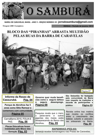 MENSAL - Período de janeiro- 2015
O Samburá
Tiragem 2.000 Exemplares
BARRA DE CARAVELAS, BAHIA - ANO V - EDIÇÃO NÚMERO 59- jornalosambura@gmail.com
BLOCO DAS “PIRANHAS” ARRASTA MULTIDÃO
PELAS RUAS DA BARRA DE CARAVELAS
Página 07
Informe da Resex de
Cassurubá. Pág. 04
Pesquisa revela que o mero,
o peixe-serra e outros
gigantes dos mares estão
desaparecendo do Banco dos
Abrolhos. Pág. 05
CarnaBarra 2015, FOLIA E
PAZ. Pág. 06
Governo quer muda benefí-
cios como o seguro defeso
e seguro desemprego.
Página 08Parque de Abrolhos faz 5
anos como Sítio Ramsar e
comemora com comunidade.
Página 05
São Sebastião foi festejado
pela comunidade da Barra
com respeito às tradições e
recorde de participantes e
público. Página 03
Placas Educativas foram
instaladas pelo Bloco dos
Goroçás. Pág. 03
Revista online traz matéria
que mostra os conflitos
entre o crescimento das
baleias Jubarte e pescado-
res artesanais na Bahia.
Pág. 05
RAPIDINHAS (PÁG.03):
Iemanjá recebe homenagens nas Praias de Caravelas.
 