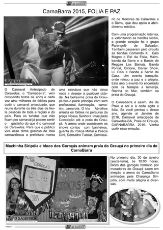 Página 6
O Samburá
O Samburá
CarnaBarra 2015, FOLIA E PAZ
rio de Menores de Caravelas e
o Samu, que deu apoio e aten-
dimento médico.
Com uma programação intensa,
e valorizando as bandas locais,
a grande atração foi o grupo
Parangolé de Salvador.
Também passaram pelo circuito
as bandas Comando X, Caio
Magno o Rei da Folia, Maim-
banda da Barra e a Banda de
Reggae Los Barruts, Banda
Pontal, Ciclone, Daniel Show,
Lú Reis e Banda e Santo de
Casa. Um evento tranquilo,
onde reinou a paz e a alegria.
Este ano o evento foi encerrado
com os festejos a Iemanjá,
Rainha do Mar, também na
praia do Grauçá.
O Carnabarra é assim, dia de
Praia e sol e à noite agito e
folia. Se você perdeu o desse
ano, agende aí Janeiro de
2016, Carnaval antecipado de
Caravelas-BA, Praia do Grauçá,
CARNABARRA 2016. Venha
curtir essa emoção.
O Carnaval Antecipado de
Caravelas, o “Carnabarra”, vem
crescendo todos os anos e cada
vez atrai milhares de foliões para
curtir o carnaval antecipado, que
reune durante os três dias de fes-
ta pessoas de toda a região e do
país. Para os turistas que não
ficam pro carnaval já podem sentir
o gostinho do que é o carnaval
de Caravelas. Para que o público
viva esse clima gostoso de folia
carnavalesca a prefeitura monta
uma estrutura que não deixa
nada a desejar a qualquer cida-
de. Na belíssima praia do Grau-
çá fica o palco principal com som
profissional, iluminação, cama-
rim, camarote. O trio Abrolhos
arrasta os foliões no percurso da
praça Nossa Senhora Imaculada
Conceição até a praia do Grau-
çá. A arena onde acontecem os
shows contou com banheiros,
guarita da Policia Militar e Policia
Civil, Conselho Tutelar, Comissá-
Machinha Siripóia e bloco dos Goroçás animam praia do Grauçá no primeiro dia de
CarnaBarra
No primeiro dia, 30 de janeiro
(sexta-feira), às 18:00 horas,
Bloco dos goroçás formado por
moradores do Grauçá saem em
direção a arena do CarnaBarra
animados pela Charanga Siri-
póia, com muita alegria e diver-
são.
 