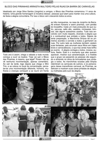 BLOCO DAS PIRANHAS ARRASTA MULTIDÃO PELAS RUAS DA BARRA DE CARAVELAS
Página 7O Samburá
O Samburá
Idealizado por Jorge Silva Santos (Jorginho) e amigos, o Bloco das Piranhas comemorou 11 anos de
história. Uma grande homenagem à iniciativa dessas pessoas que lutam para manter viva uma cultura,
de festa e alegria comunitária. Por isso o bloco vem crescendo todos os anos.
Todo ano é assim, chega o sábado e todo mundo
começa a ouvir os boatos: “hoje vai sair o Bloco
das Piranhas, é mesmo, que legal!” Porem não se
vê nenhuma movimentação, apenas comentário.
Ao cair da tarde, logo depois que chega o Mini
Trio, e se coloca no local da concentração, perce-
be-se uma movimentação diferente, homens, mu-
lheres e crianças começam a se reunir em frente
as três mangueiras, na casa de Jorginho da Barra.
Ali entram homens e saem piranhas, com perdão
do trocadilho. Cada um mais produzido do que ou-
tro, perucas, salto alto, vestidos, minissaias, brin-
cos, são alguns acessórios usados. Tudo isso en-
volvido com muito respeito, diversão e alegria que
é o combustível que embala a todos. Depois de
tanta preparação, a Marchinha Sirípoa dá os pri-
meiros acordes e convida a todos a ganharem as
ruas. Por outro lado as mulheres também vestem
suas fantasias, pais arrumam seus filhos em trajes
leves e carnavalescos, o que traz ainda mais brilho
ao evento. A alegria contagia a todos, música, eu-
foria, flashs. Este é o momento que eles querem
aparecer, mostrar sua caracterização, e a medida
que o grupo vai passando as pessoas vão seguin-
do e entrando no clima de brincadeiras que conta-
gia a todos. As marchinhas tocadas pela Siripóa
relembram os carnavais de outrora, e os persona-
gens desse maravilhoso carnaval, as Piranhas, se
deliciam e mostram suas caras pintadas de alegria,
ou molhadas pelo suor da alegria.
 
