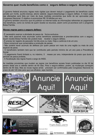 Anuncie
Aqui!
Anuncie
Aqui!
Governo quer muda benefícios como o seguro defeso e seguro desemprego
O governo federal anunciou regras mais rígidas que devem reduzir o pagamento de benefícios como
pensão por morte, auxílio-doença, abono salarial, seguro-desemprego e seguro defeso. A maior parte
das alterações será feita por meio de duas medidas provisórias que terão de ser aprovadas pelo
Congresso Nacional. O objetivo é economizar R$ 18 bilhões por ano.
O governo também anunciou que irá publicar na internet todas as informações referentes ao pagamento
dos benefícios, como os nomes de quem recebe os recursos, assim como já acontece com o programa
Bolsa Família.
Novas regras para o seguro defeso:
- É necessário exercer a atividade de pesca de forma exclusiva.
- Não será possível mais acumular outros benefícios assistenciais e previdenciários com o seguro.
Quem recebe Bolsa Família não poderá mais receber o seguro defeso.
- É preciso ter registro de pescador há três anos ou mais. Hoje a carência é de um ano.
- Deve comprovar que comercializa a produção de peixes.
- Não poderá haver acúmulo de defesos por quem pescar em mais de uma região ou mais de uma
espécie de peixe.
- O beneficiário também terá que ter contribuído pelo período mínimo de um ano para a Previdência
Social.
- O pagamento ficará limitado a, no máximo, 5 meses por ano, independente do prazo que durar o
período de pesca proibida.
- A fiscalização das regras ficará a cargo do INSS.
As medidas provisórias que mudam as regras nos benefícios sociais foram publicadas no dia 30 de
janeiro deste ano e valerão dentro de 60 dias. Para o seguro-defeso, porém, as mudanças começam
dentro de 90 dias. Mas as novas regras ainda precisam ser confirmadas pelo Congresso Nacional no
prazo de até 120 dias para que sua eficácia seja mantida.
 