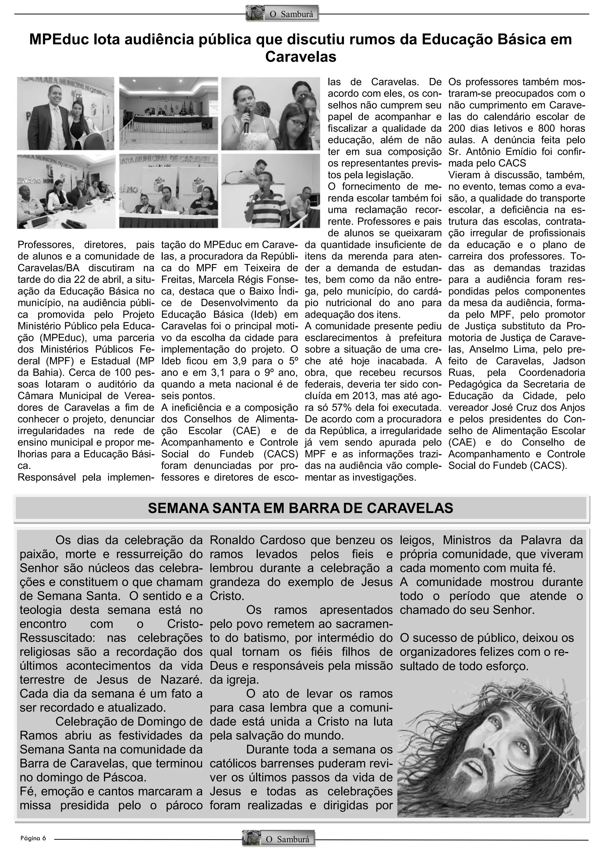 Página 6
O Samburá
O Samburá
MPEduc lota audiência pública que discutiu rumos da Educação Básica em
Caravelas
Professores, diretores, pais
de alunos e a comunidade de
Caravelas/BA discutiram na
tarde do dia 22 de abril, a situ-
ação da Educação Básica no
município, na audiência públi-
ca promovida pelo Projeto
Ministério Público pela Educa-
ção (MPEduc), uma parceria
dos Ministérios Públicos Fe-
deral (MPF) e Estadual (MP
da Bahia). Cerca de 100 pes-
soas lotaram o auditório da
Câmara Municipal de Verea-
dores de Caravelas a fim de
conhecer o projeto, denunciar
irregularidades na rede de
ensino municipal e propor me-
lhorias para a Educação Bási-
ca.
Responsável pela implemen-
tação do MPEduc em Carave-
las, a procuradora da Repúbli-
ca do MPF em Teixeira de
Freitas, Marcela Régis Fonse-
ca, destaca que o Baixo Índi-
ce de Desenvolvimento da
Educação Básica (Ideb) em
Caravelas foi o principal moti-
vo da escolha da cidade para
implementação do projeto. O
Ideb ficou em 3,9 para o 5º
ano e em 3,1 para o 9º ano,
quando a meta nacional é de
seis pontos.
A ineficiência e a composição
dos Conselhos de Alimenta-
ção Escolar (CAE) e de
Acompanhamento e Controle
Social do Fundeb (CACS)
foram denunciadas por pro-
fessores e diretores de esco-
las de Caravelas. De
acordo com eles, os con-
selhos não cumprem seu
papel de acompanhar e
fiscalizar a qualidade da
educação, além de não
ter em sua composição
os representantes previs-
tos pela legislação.
O fornecimento de me-
renda escolar também foi
uma reclamação recor-
rente. Professores e pais
de alunos se queixaram
da quantidade insuficiente de
itens da merenda para aten-
der a demanda de estudan-
tes, bem como da não entre-
ga, pelo município, do cardá-
pio nutricional do ano para
adequação dos itens.
A comunidade presente pediu
esclarecimentos à prefeitura
sobre a situação de uma cre-
che até hoje inacabada. A
obra, que recebeu recursos
federais, deveria ter sido con-
cluída em 2013, mas até ago-
ra só 57% dela foi executada.
De acordo com a procuradora
da República, a irregularidade
já vem sendo apurada pelo
MPF e as informações trazi-
das na audiência vão comple-
mentar as investigações.
Os professores também mos-
traram-se preocupados com o
não cumprimento em Carave-
las do calendário escolar de
200 dias letivos e 800 horas
aulas. A denúncia feita pelo
Sr. Antônio Emídio foi confir-
mada pelo CACS
Vieram à discussão, também,
no evento, temas como a eva-
são, a qualidade do transporte
escolar, a deficiência na es-
trutura das escolas, contrata-
ção irregular de profissionais
da educação e o plano de
carreira dos professores. To-
das as demandas trazidas
para a audiência foram res-
pondidas pelos componentes
da mesa da audiência, forma-
da pelo MPF, pelo promotor
de Justiça substituto da Pro-
motoria de Justiça de Carave-
las, Anselmo Lima, pelo pre-
feito de Caravelas, Jadson
Ruas, pela Coordenadoria
Pedagógica da Secretaria de
Educação da Cidade, pelo
vereador José Cruz dos Anjos
e pelos presidentes do Con-
selho de Alimentação Escolar
(CAE) e do Conselho de
Acompanhamento e Controle
Social do Fundeb (CACS).
Os dias da celebração da
paixão, morte e ressurreição do
Senhor são núcleos das celebra-
ções e constituem o que chamam
de Semana Santa. O sentido e a
teologia desta semana está no
encontro com o Cristo-
Ressuscitado: nas celebrações
religiosas são a recordação dos
últimos acontecimentos da vida
terrestre de Jesus de Nazaré.
Cada dia da semana é um fato a
ser recordado e atualizado.
Celebração de Domingo de
Ramos abriu as festividades da
Semana Santa na comunidade da
Barra de Caravelas, que terminou
no domingo de Páscoa.
Fé, emoção e cantos marcaram a
missa presidida pelo o pároco
Ronaldo Cardoso que benzeu os
ramos levados pelos fieis e
lembrou durante a celebração a
grandeza do exemplo de Jesus
Cristo.
Os ramos apresentados
pelo povo remetem ao sacramen-
to do batismo, por intermédio do
qual tornam os fiéis filhos de
Deus e responsáveis pela missão
da igreja.
O ato de levar os ramos
para casa lembra que a comuni-
dade está unida a Cristo na luta
pela salvação do mundo.
Durante toda a semana os
católicos barrenses puderam revi-
ver os últimos passos da vida de
Jesus e todas as celebrações
foram realizadas e dirigidas por
leigos, Ministros da Palavra da
própria comunidade, que viveram
cada momento com muita fé.
A comunidade mostrou durante
todo o período que atende o
chamado do seu Senhor.
O sucesso de público, deixou os
organizadores felizes com o re-
sultado de todo esforço.
SEMANA SANTA EM BARRA DE CARAVELAS
 