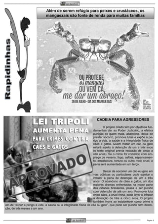 Página 3O Samburá
O Samburá
Além de serem refúgio para peixes e crustáceos, os
manguezais são fonte de renda para muitas famílias
CADEIA PARA AGRESSORES
O projeto criado tem por objetivos fun-
damentais dar ao Poder Judiciário, a efetiva
punição de quem mata, abandona, deixa de
prestar socorro, promove lutas e expõe a pe-
rigo a vida, a saúde e a integridade física de
cães e gatos. Quem matar um cão ou gato
estará sujeito à detenção de um a três anos
(o texto original previa reclusão de cinco a
oito anos). Se o crime for cometido com em-
prego de veneno, fogo, asfixia, espancamen-
to, arrastadura, tortura ou outro meio cruel, a
pena será aumentada em um terço.
Deixar de socorrer um cão ou gato em
vias públicas ou particulares pode sujeitar o
infrator à pena de detenção de um a três
anos. O abandono de cães e gatos, um dos
maiores dramas enfrentados na maior parte
das cidades brasileiras, passa a ser punido
com detenção de até um ano. Promover luta
entre cães, a cruel rinha, pode levar o infrator
à detenção de três a cinco anos. O projeto
também inova ao estabelecer como crime o
ato de “expor a perigo a vida, a saúde ou a integridade física de cão ou gato”, que pode ser punido com deten-
ção, de três meses a um ano.
 