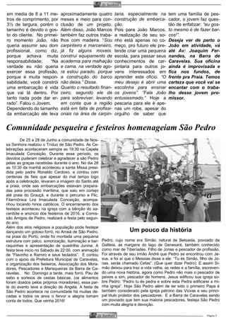 Página 7O Samburá
O Samburá
em media de 8 a 11 me-
tros de comprimento, por
3½ de largura, porém o
tamanho é devido o gos-
to do cliente. No primei-
ro momento João, não
queria assumir seu dom
profissional, como diz,
porque achava muita
responsabilidade; “Na
verdade eu não queria
exercer essa profissão,
porque é muita respon-
sabilidade, você constrói
uma embarcação é vida
que vai lá dentro. Por
tanto nada pode dar er-
rado”. Falou o Jovem.
Dependendo do tamanho
da embarcação ele leva
aproximadamente quatro
meses e meio para con-
clusão de um projeto.
Além disso, João Marcos
também faz outros traba-
lhos com madeira. “Sou
carpinteiro e marceneiro,
já fiz alguns moveis.
construí equipamento de
academia para malhação
e cama. na verdade ago-
ra estou parado, porque
a construção do barco
não deixa.” Disse.
Quanto o resultado finan-
ceiro, segundo ele da
para sobreviver, levando
em conta que a região
está em falta de profissi-
onais na área de carpin-
taria, especialmente na
construção de embarca-
ção.
Pois para João Marcos,
a realização de seu so-
nho está apenas no co-
meço, pro futuro ele pre-
tende criar uma pequena
escola, para passar seus
conhecimentos de car-
pintaria para outros jo-
vens interessados em
aprender este oficio. “O
meu desejo é abrir uma
escolinha para ensinar
os jovens”. “Fala João
entusiasmado.” Hoje a
pescaria para ele é ape-
nas um robe, apesar do
orgulho de saber que
tem uma família de pes-
cador, o jovem faz ques-
tão de enfatizar: “eu gos-
to mesmo é de fazer bar-
cos!”.
Deseja ver de perto o
João em atividade, vá
até Av: Joaquim Fer-
nandes, na Barra de
Caravelas. Sua oficina
ainda é improvisada e
fica nos fundos, de
frente pra Praia. Temos
certeza que você vai se
encantar com o traba-
lho desse jovem pro-
missor.
Comunidade pesqueira e festeiros homenageiam São Pedro
De 25 a 28 de Junho a comunidade de Nos-
sa Senhora realizou o Tríduo de São Pedro. As Ce-
lebrações aconteceram sempre as 19:30 na Capela
Imaculada Conceição. Durante esse período, os
devotos puderam celebrar e agradecer a são Pedro
pelas as graças recebidas durante o ano. No dia 28
as 10:30 da manhã aconteceu a santa Missa presi-
dida pelo padre Ronaldo Cardoso, e contou com
centenas de fieis que apesar do mal tempo logo
após a celebração, levaram a imagem do Santo até
a praia, onde aas embarcações estavam prepara-
das para procissão marítima, que saiu em cortejo
até praia do Grauçá, e durante o percurso a Flic,
Filarmônica Lira Imaculada Conceição, acompa-
nhou tocando hinos católicos. O encerramento dos
festejos aconteceu na igreja com a bênção do sa-
cerdote e anúncio dos festeiros de 2016, a Comis-
são Amigos de Pedro, realizará a festa pelo segun-
do ano.
Além dos atos religiosos a população pode festejar
dançando um gotoso forró, no Arraiá de São Pedro,
na praia do Porto, onde foi montada uma pequena
estrutura com palco, sonorização, iluminação e bar-
raquinhas e apresentação de quadrilha Junina. A
festa teve inicio no Sábado às 22:00, com animação
de “Flavinho e Ramiro e seus teclados”. E contou
com o apoio da Prefeitura Municipal de Caravelas,
e organização dos festeiros, Associação dos Mora-
dores, Pescadores e Marisqueiras da Barra de Ca-
ravelas. No Domingo a tarde, mais forró, Pau de
sebo e sorteios de cestas básicas, (os alimentos
foram doados pelos próprios moradores), essa par-
te do evento teve a direção de Angela. A festa de
São Pedro acontece na comunidade há muitas dé-
cadas e todos os anos o fervor e alegria tomam
conta de todos. Que venha 2016!
Um pouco da história
Pedro, cujo nome era Simão, natural de Betsaida, povoado da
Galileia, as margens do lago de Genesaré, também conhecido
como mar de Tiberíades. Filho de Jonas e pescador de profissão.
Foi através de seu irmão André que Pedro se encontrou com Je-
sus, e foi aí que o Messias disse a ele: “Tu és Simão, filho de Jo-
nas, serás chamado Cefas”. (Que quer dizer Pedro). E assim Si-
mão deixou para traz a vida velha, as redes e a família, escreven-
do uma nova história, agora como Pedro não mais o pescador de
peixes e sim, pescador de homens. Jesus edificou sua igreja so-
bre Pedro; “Pedro tu és pedra e sobre esta Pedra edificarei a mi-
nha igreja”. Hoje São Pedro além de ter sido o primeiro Papa é
também considerado pela igreja patrono das Viúvas e seu princi-
pal titulo protetor dos pescadores. E a Barra de Caravelas sendo
um povoado que tem sua maioria pescadores, festeja São Pedro
com muita alegria e devoção.
 