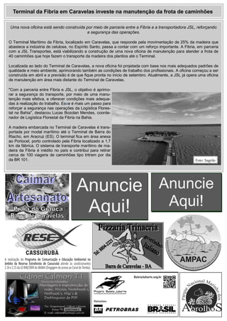 Anuncie
Aqui!
Anuncie
Aqui!
Uma nova oficina está sendo construída por meio de parceria entre a Fibria e a transportadora JSL, reforçando
a segurança das operações.
O Terminal Marítimo da Fibria, localizado em Caravelas, que responde pela movimentação de 25% da madeira que
abastece a indústria de celulose, no Espírito Santo, passa a contar com um reforço importante. A Fibria, em parceria
com a JSL Transportes, está viabilizando a construção de uma nova oficina de manutenção para atender a frota de
40 caminhões que hoje fazem o transporte da madeira dos plantios até o Terminal.
Localizada ao lado do Terminal de Caravelas, a nova oficina foi projetada com base nos mais adequados padrões de
qualidade e meio ambiente, aprimorando também as condições de trabalho dos profissionais. A oficina começou a ser
construída em abril e a previsão é de que fique pronta no início de setembro. Atualmente, a JSL já opera uma oficina
de manutenção em área mais distante do Terminal de Caravelas.
"Com a parceria entre Fibria e JSL, o objetivo é aprimo-
rar a segurança do transporte, por meio de uma manu-
tenção mais efetiva, e oferecer condições mais adequa-
das à realização do trabalho. Esse é mais um passo para
reforçar a segurança nas operações da Logística Flores-
tal na Bahia", destacou Lucas Bozolan Mendes, coorde-
nador de Logística Florestal da Fibria na Bahia.
A madeira embarcada no Terminal de Caravelas é trans-
portada por modal marítimo até o Terminal de Barra do
Riacho, em Aracruz (ES). O terminal fica em área anexa
ao Portocel, porto controlado pela Fibria localizado a 1,7
km da fábrica. O sistema de transporte marítimo de ma-
deira da Fibria é inédito no país e contribui para retirar
cerca de 100 viagens de caminhões tipo tritrem por dia
da BR 101.
Terminal da Fibria em Caravelas investe na manutenção da frota de caminhões
Foto: Sagrilo
 