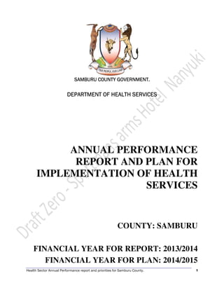 Health Sector Annual Performance report and priorities for Samburu County. 1
SAMBURU COUNTY GOVERNMENT.SAMBURU COUNTY GOVERNMENT.SAMBURU COUNTY GOVERNMENT.SAMBURU COUNTY GOVERNMENT.
DEPARTMENT OF HEALTH SERVICESDEPARTMENT OF HEALTH SERVICESDEPARTMENT OF HEALTH SERVICESDEPARTMENT OF HEALTH SERVICES
ANNUAL PERFORMANCE
REPORT AND PLAN FOR
IMPLEMENTATION OF HEALTH
SERVICES
COUNTY: SAMBURU
FINANCIAL YEAR FOR REPORT: 2013/2014
FINANCIAL YEAR FOR PLAN: 2014/2015
 