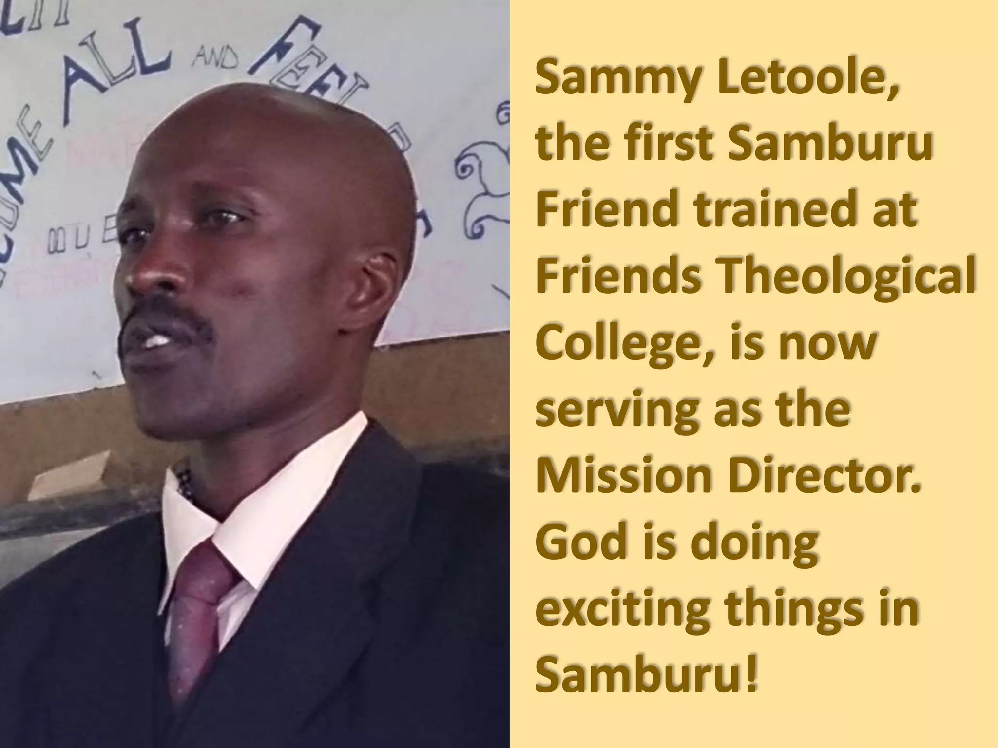 Sammy Letoole,
the first Samburu
Friend trained at
Friends Theological
College, is now
serving as the
Mission Director.
God is doing
exciting things in
Samburu!
 