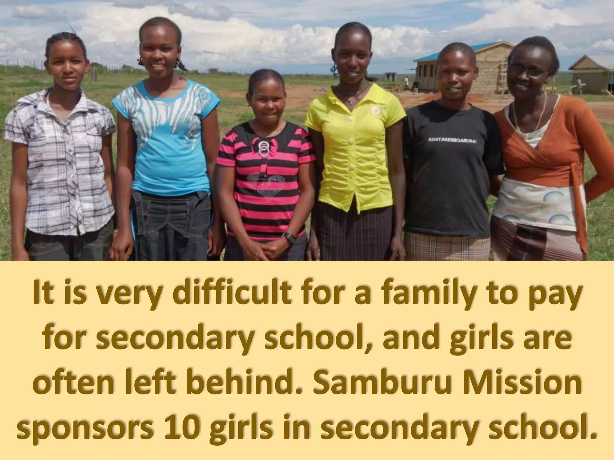It is very difficult for a family to pay
for secondary school, and girls are
often left behind. Samburu Mission
sponsors 10 girls in secondary school.
 