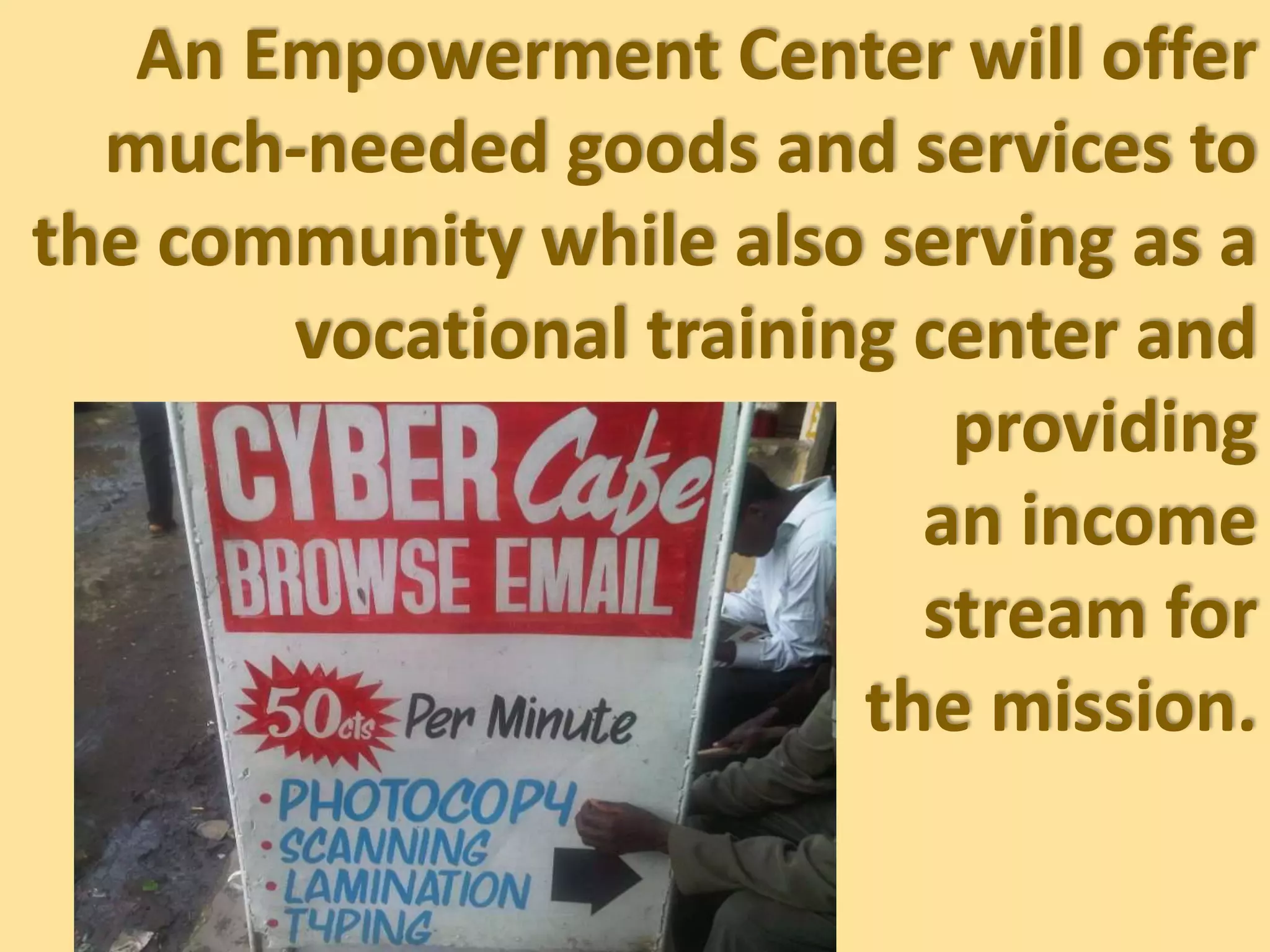 An Empowerment Center will offer
much-needed goods and services to
the community while also serving as a
vocational training center and
providing
an income
stream for
the mission.
 