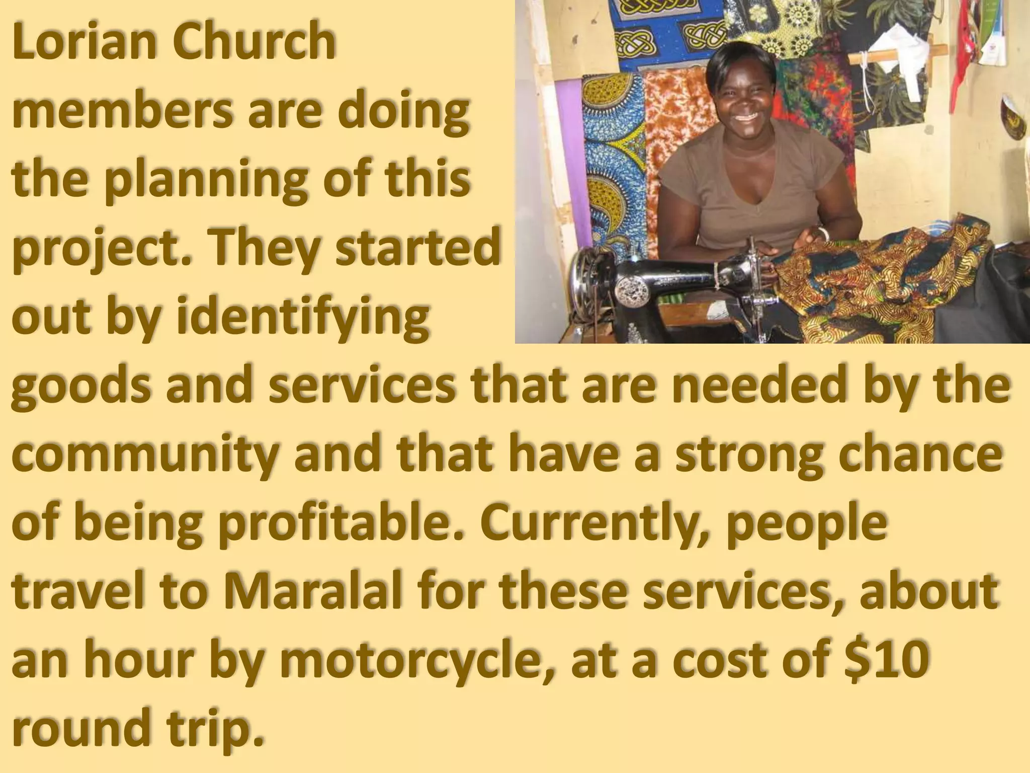 Lorian Church
members are doing
the planning of this
project. They started
out by identifying
goods and services that are needed by the
community and that have a strong chance
of being profitable. Currently, people
travel to Maralal for these services, about
an hour by motorcycle, at a cost of $10
round trip.
 