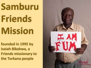 Samburu
Friends
Mission
founded in 1995 by
Isaiah Bikokwa, a
Friends missionary to
the Turkana people
 