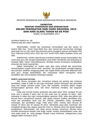 MENTERI PENDIDIKAN DAN KEBUDAYAAN REPUBLIK INDONESIA
SAMBUTAN
MENTERI PENDIDIKAN DAN KEBUDAYAAN

DALAM PERINGATAN HARI GURU NASIONAL 2013
DAN HARI ULANG TAHUN KE-68 PGRI
SENIN, 25 NOVEMBER 2013

Assalamu’alaikum wr. wb.
Selamat pagi dan salam sejahtera.
Alhamdulillah, marilah kita senantiasa memanjatkan puji dan syukur ke
hadirat Allah Swt., Tuhan Yang Maha Esa, atas rahmat dan karunia-Nya sehingga
pada pagi hari ini, kita masih bisa bersama-sama mengikuti upacara peringatan Hari
Guru Nasional (HGN) tahun 2013 dan HUT ke-68 PGRI dalam keadaan sehat wal
afiat.
Sebelumnya, marilah sejenak kita tundukkan kepala seraya memanjatkan doa
untuk para guru dan tenaga kependidikan yang telah mendahului kita berpulang ke
haribaan Allah, Tuhan Yang Mahakuasa. Semoga mereka senantiasa mendapatkan
ampunan dan kasih sayang-Nya.
Dalam kesempatan ini, izinkan saya atas nama pribadi dan pemerintah
menyampaikan ucapan terima kasih, apresiasi, dan penghargaan setinggi-tingginya
atas prestasi, dedikasi, tanggung jawab, dan segala ikhtiar yang telah dilakukan oleh
para guru, tenaga kependidikan dan masyarakat dalam memajukan dunia
pendidikan dan mencerdaskan kehidupan bangsa.
Hadirin yang kami hormati,
Kita semua menyadari dan memahami tentang arti penting dan mulianya
pendidikan, tetapi di balik itu kita juga menyadari bahwa tantangan dan persoalan
yang kita hadapi semakin berat, rumit, dan kompleks, terutama dalam rangka
mempersiapkan generasi 2045, 100 tahun Indonesia merdeka, dan kejayaan
Indonesia.
Kalau kita cermati struktur penduduk kita pada tahun 2010, terdapat 46 juta
anak usia 0 sampai 9 tahun dan 44 juta anak usia 10 sampai 19 tahun. Jadi,
sekarang ini kalau kita ingin mempersiapkan generasi 2045, tidak ada pilihan lain
kecuali harus memperkuat layanan, baik akses maupun kualitas pendidikan kita,
mulai dari pendidikan anak usia dini (PAUD), pendidikan dasar, pendidikan
menengah, dan pendidikan tinggi. Pada tahun 2045, mereka akan berusia 35
sampai 44 tahun dan 45 sampai 55 tahun. Merekalah yang akan memimpin dan
mengelola bangsa dan negara yang kita cintai ini. Mereka harus kita bekali dengan
pengetahuan, keterampilan, dan sikap sesuai dengan zamannya. Mereka harus
memiliki kemampuan berpikir orde tinggi, kreatif, inovatif, berkepribadian mulia, dan
cinta pada tanah air, serta bangga menjadi orang Indonesia, sebagaimana yang
digagas dalam Kurikulum 2013.

 