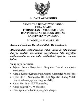 1
BUPATI WONOSOBO
SAMBUTAN BUPATI WONOSOBO
PADA ACARA
PERINGATAN HARLAH NU KE-95
DAN PERESMIAN GEDUNG MWC NU
KABUPATEN WONOSOBO
MINGGU, 31 JANUARI 2021
Assalamu’alaikum Warohmatullahi Wabarokatuh,
Alhamdulilahi robbil‘alamin wabihi nasta’in ‘ala umurid
dunyaa waddin wassholatu wassalaamu ‘ala sayyidina
muhammadin wa’ala alihi washohbihi ajma’in. Ammaa
ba’du
Yang saya hormati:
• Jajaran Forum Koordinasi Pimpinan Daerah Kabupaten
Wonosobo;
• Kepala Kantor Kementerian Agama Kabupaten Wonosobo;
• Ketua PC NU Wonosobo, DR. KH. Ngarifin Shidiq, M.Pd.I
beserta seluruh jajaran pengurus NU;
• Ketua Muslimat NU Wonosobo;
• Ketua Fatayat NU Wonosobo;
• Undangan serta hadirin yang berbahagia.
 