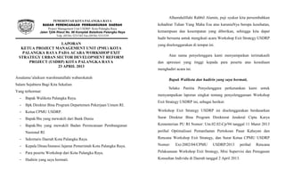LAPORAN
KETUA PROJECT MANAGEMENT UNIT (PMU) KOTA
PALANGKA RAYA PADA ACARA WORKSHOP EXIT
STRATEGY URBAN SECTOR DEVELOPMENT REFORM
PROJECT (USDRP) KOTA PALANGKA RAYA
23 APRIL 2013
Assalamu’alaikum warohmatullahi wabarokatuh
Salam Sejahtera Bagi Kita Sekalian
Yang terhormat:
- Bapak Walikota Palangka Raya.
- Bpk Direktur Bina Program Departemen Pekerjaan Umum RI.
- Ketua CPMU USDRP.
- Bapak/Ibu yang mewakili dari Bank Dunia
- Bapak/Ibu yang mewakili Badan Perencanaan Pembangunan
Nasional RI.
- Sekretaris Daerah Kota Palangka Raya.
- Kepala Dinas/Instansi Jajaran Pemerintah Kota Palangka Raya.
- Para peserta Workshop dari Kota Palangka Raya.
- Hadirin yang saya hormati.
Alhamdulillahi Rabbil Alamin, puji syukur kita persembahkan
kehadirat Tuhan Yang Maha Esa atas karuniaNya berupa kesehatan,
kemampuan dan kesempatan yang diberikan, sehingga kita dapat
hadir bersama untuk mengikuti acara Workshop Exit Strategy USDRP
yang diselenggarakan di tempat ini.
Atas nama penyelenggara kami menyampaikan terimakasih
dan apresiasi yang tinggi kepada para peserta atas kesediaan
menghadiri acara ini.
Bapak Walikota dan hadirin yang saya hormati,
Selaku Panitia Penyelenggara perkenankan kami untuk
menyampaikan laporan singkat tentang penyelenggaraan Workshop
Exit Strategy USDRP ini, sebagai berikut:
Workshop Exit Strategy USDRP ini diselenggarakan berdasarkan
Surat Direktur Bina Program Direktorat Jenderal Cipta Karya
Kementerian PU RI Nomor: Um.02.02-Cp/94 tanggal 11 Maret 2013
perihal Optimalisasi Pemanfaatan Pertokoan Pasar Kahayan dan
Rencana Workshop Exit Strategy, dan Surat Ketua CPMU USDRP
Nomor: Ext-2002/04/CPMU USDRP/2013 perihal Rencana
Pelaksanaan Workshop Exit Strategy, Misi Supervisi dan Penugasan
Konsultan Individu di Daerah tanggal 2 April 2013.
PEMERINTAH KOTA PALANGKA RAYA
BADAN PERENCANAAN PEMBANGUNAN DAERAH
Project Management Unit USDRP- Kota Palangka Raya
Jalan Tjilik Riwut No. 98 Komplek Balaikota Palangka Raya
Telp. (0536) 3231542 Fax.(0536) 3231539
 