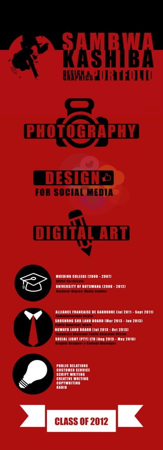 PHOTOGRAPHY
DIGITAL ART
CLASS OF 2012
DESIGN
FOR SOCIAL MEDIA
UNIVERSITY OF BOTSWANA (2008 - 2012)
Bachelor Degree; Media Studies
ALLIANCE FRANCAISE DE GABORONE (Jul 2011 - Sept 2011)
Communications Intern
SHOSHONG SUB LAND BOARD (Mar 2013 - Jun 2013)
Public Relations Intern
SOCIAL LIGHT (PTY) LTD (Aug 2015 - May 2016)
Graphic Designer & Content Developer
NGWATO LAND BOARD (Jul 2013 - Oct 2013)
Temporary Assistant Public Relations Officer
MOEDING COLLEGE (2006 - 2007)
BGCSE Certificate
PUBLIC RELATIONS
CUSTOMER SERVICE
SCRIPT WRITING
CREATIVE WRITING
COPYWRITING
RADIO
 