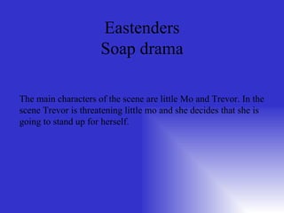 Eastenders Soap drama The main characters of the scene are little Mo and Trevor. In the scene Trevor is threatening little mo and she decides that she is going to stand up for herself. 