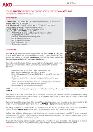 Case Study
                                                                                              SAMCASOL 1 & 2




SPECIAL AKOTRACE® ELECTRICAL TRACING SYSTEM FOR THE SAMCASOL 1 & 2
THERMO-SOLAR POWER PROJECT

PROJECT SHEET

  TEMPORARY JOINT VENTURE: TSK Electrónica y Electricidad, S.A. and MAESSA
  PROMOTER: SAMCA RENOVABLE
  CSP TECHNOLOGY: Parabolic trough collector CSP, oils (HTF) and steam.
  SAMCASOL 1 LOCATION: Alvarado (Badajoz-Spain)
  SAMCASOL 2 LOCATION: La Garrovilla (Badajoz-Spain)
  HEAT TRACING SYSTEM TECHNICAL DATA:
	       - AKOTRACE® Electrical heat-tracing system turnkey solution
	       - 8 engineers and 37 fitters.
	       - 24 km of mineral insulation heating cable
	       - 150 active circuits in oils (HTF)
	       - 120 active circuits in steam
	       - Over 1700 control I/O
	       - 7 months of execution


BACKGROUND

The SAMCA, S.A. renewable energy company owns the two SAMCASOL 1 & 2 ther-
mo-solar power plants, built in the municipality of Badajoz (Spain), in which AKO has
supplied and installed its complete AKOTRACE® electrical heat tracing solution, in
the molten salts and oil (HTF) and steam (BOP) areas.

The most important feature in this type of power plants is their parabolic trough mirror
technology where tracing is a critical auxiliary service, necessary for its correct
operation.

	- Electrical power: 50 MW from 2.8 km long overhead line
	- Total electricity production: 160 million KWh/year
	- Solar field measuring 220 ha, with 225,672 mirrors and 672 solar collectors 	
	  in 100 km.
	- Salt system that includes molten salt storage tanks, heat exchangers,
	  salt pumps.
	- Thermal oil system that includes main and auxiliary pumping installations, 		
	  tanks, oil boilers and steam generation equipment.
	- Water-stream cycle auxiliary installations (BOP).

SENER has carried out the project engineering and it has been built by a Temporary Joint Venture made up of TSK and
MAESSA.

These thermo-solar power plants are a type of sustainable installation that uses solar radiation to produce clean energy,
demonstrating the differentiating factors of the CSP technologies, contributing to energy safety, on using a local resource,
without emitting greenhouse gases.

The maintenance of the temperature of the transport fluid above its freezing point, in periods of low solar irradiation and in
periods in which no electricity is generated, makes SAMCASOL 1 & 2’s production energetically efficient.

The distinguishing feature provided by this two plant project is that it is the first thermo-solar project in which AKO has
supplied its global AKOTRACE® solution in the salt concentration, and oil (HTF) and steam (BOP) areas.

The heat collected by the salts (capable of reaching, in the process phase, temperatures of over 180 ºC) is used to generate
steam and, with this, produce electrical energy when solar radiation is not available. The amount of salts is around 30.000 t
capable of storing 1.000 thermal MWh of energy.

The project includes using natural gas as the base fuel, at a percentage of equal to or under 15%, is designed to maintain
the temperature of the fluid above freezing point, and it reaches in process phase temperatures over 400 ºC.

www.ako.com
 
