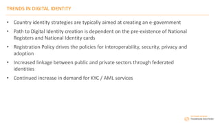 TRENDS IN DIGITAL IDENTITY
• Country identity strategies are typically aimed at creating an e-government
• Path to Digital Identity creation is dependent on the pre-existence of National
Registers and National Identity cards
• Registration Policy drives the policies for interoperability, security, privacy and
adoption
• Increased linkage between public and private sectors through federated
identities
• Continued increase in demand for KYC / AML services
 