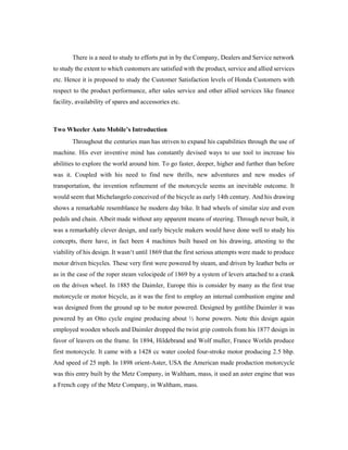There is a need to study to efforts put in by the Company, Dealers and Service network
to study the extent to which customers are satisfied with the product, service and allied services
etc. Hence it is proposed to study the Customer Satisfaction levels of Honda Customers with
respect to the product performance, after sales service and other allied services like finance
facility, availability of spares and accessories etc.
Two Wheeler Auto Mobile’s Introduction
Throughout the centuries man has striven to expand his capabilities through the use of
machine. His ever inventive mind has constantly devised ways to use tool to increase his
abilities to explore the world around him. To go faster, deeper, higher and further than before
was it. Coupled with his need to find new thrills, new adventures and new modes of
transportation, the invention refinement of the motorcycle seems an inevitable outcome. It
would seem that Michelangelo conceived of the bicycle as early 14th century. And his drawing
shows a remarkable resemblance he modern day bike. It had wheels of similar size and even
pedals and chain. Albeit made without any apparent means of steering. Through never built, it
was a remarkably clever design, and early bicycle makers would have done well to study his
concepts, there have, in fact been 4 machines built based on his drawing, attesting to the
viability of his design. It wasn‘t until 1869 that the first serious attempts were made to produce
motor driven bicycles. These very first were powered by steam, and driven by leather belts or
as in the case of the roper steam velocipede of 1869 by a system of levers attached to a crank
on the driven wheel. In 1885 the Daimler, Europe this is consider by many as the first true
motorcycle or motor bicycle, as it was the first to employ an internal combustion engine and
was designed from the ground up to be motor powered. Designed by gottlibe Daimler it was
powered by an Otto cycle engine producing about ½ horse powers. Note this design again
employed wooden wheels and Daimler dropped the twist grip controls from his 1877 design in
favor of leavers on the frame. In 1894, Hildebrand and Wolf muller, France Worlds produce
first motorcycle. It came with a 1428 cc water cooled four-stroke motor producing 2.5 bhp.
And speed of 25 mph. In 1898 orient-Aster, USA the American made production motorcycle
was this entry built by the Metz Company, in Waltham, mass, it used an aster engine that was
a French copy of the Metz Company, in Waltham, mass.
 