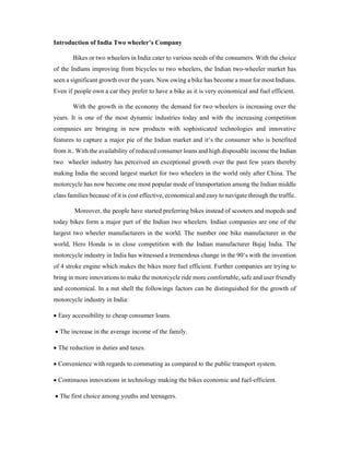 Introduction of India Two wheeler’s Company
Bikes or two wheelers in India cater to various needs of the consumers. With the choice
of the Indians improving from bicycles to two wheelers, the Indian two-wheeler market has
seen a significant growth over the years. Now owing a bike has become a must for most Indians.
Even if people own a car they prefer to have a bike as it is very economical and fuel efficient.
With the growth in the economy the demand for two wheelers is increasing over the
years. It is one of the most dynamic industries today and with the increasing competition
companies are bringing in new products with sophisticated technologies and innovative
features to capture a major pie of the Indian market and it‘s the consumer who is benefited
from it.. With the availability of reduced consumer loans and high disposable income the Indian
two wheeler industry has perceived an exceptional growth over the past few years thereby
making India the second largest market for two wheelers in the world only after China. The
motorcycle has now become one most popular mode of transportation among the Indian middle
class families because of it is cost effective, economical and easy to navigate through the traffic.
Moreover, the people have started preferring bikes instead of scooters and mopeds and
today bikes form a major part of the Indian two wheelers. Indian companies are one of the
largest two wheeler manufacturers in the world. The number one bike manufacturer in the
world, Hero Honda is in close competition with the Indian manufacturer Bajaj India. The
motorcycle industry in India has witnessed a tremendous change in the 90‘s with the invention
of 4 stroke engine which makes the bikes more fuel efficient. Further companies are trying to
bring in more innovations to make the motorcycle ride more comfortable, safe and user friendly
and economical. In a nut shell the followings factors can be distinguished for the growth of
motorcycle industry in India:
 Easy accessibility to cheap consumer loans.
 The increase in the average income of the family.
 The reduction in duties and taxes.
 Convenience with regards to commuting as compared to the public transport system.
 Continuous innovations in technology making the bikes economic and fuel-efficient.
 The first choice among youths and teenagers.
 