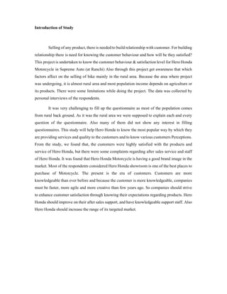 Introduction of Study
Selling of any product, there is needed to build relationship with customer. For building
relationship there is need for knowing the customer behaviour and how will be they satisfied?
This project is undertaken to know the customer behaviour & satisfaction level for Hero Honda
Motorcycle in Supreme Auto (at Ranchi) Also through this project get awareness that which
factors affect on the selling of bike mainly in the rural area. Because the area where project
was undergoing, it is almost rural area and most population income depends on agriculture or
its products. There were some limitations while doing the project. The data was collected by
personal interviews of the respondents.
It was very challenging to fill up the questionnaire as most of the population comes
from rural back ground. As it was the rural area we were supposed to explain each and every
question of the questionnaire. Also many of them did not show any interest in filling
questionnaires. This study will help Hero Honda to know the most popular way by which they
are providing services and quality to the customers and to know various customers Perceptions.
From the study, we found that, the customers were highly satisfied with the products and
service of Hero Honda, but there were some complaints regarding after sales service and staff
of Hero Honda. It was found that Hero Honda Motorcycle is having a good brand image in the
market. Most of the respondents considered Hero Honda showroom is one of the best places to
purchase of Motorcycle. The present is the era of customers. Customers are more
knowledgeable than ever before and because the customer is more knowledgeable, companies
must be faster, more agile and more creative than few years ago. So companies should strive
to enhance customer satisfaction through knowing their expectations regarding products. Hero
Honda should improve on their after sales support, and have knowledgeable support staff. Also
Hero Honda should increase the range of its targeted market.
 