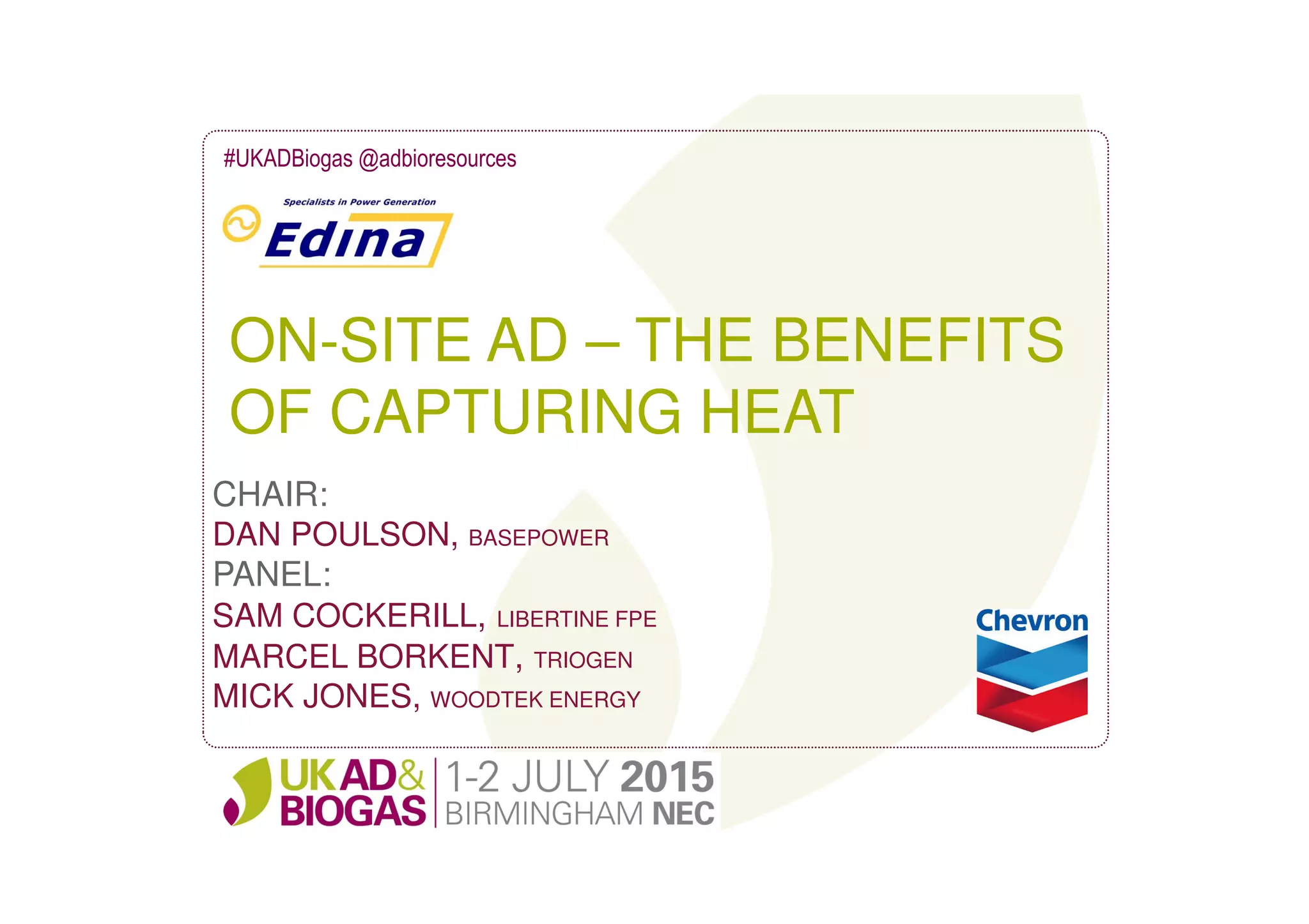 ON-SITE AD – THE BENEFITS
OF CAPTURING HEAT
#UKADBiogas @adbioresources
CHAIR:
DAN POULSON, BASEPOWER
PANEL:
SAM COCKERILL, LIBERTINE FPE
MARCEL BORKENT, TRIOGEN
MICK JONES, WOODTEK ENERGY