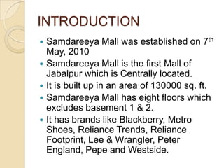 INTRODUCTION
   Samdareeya Mall was established on 7th
    May, 2010
   Samdareeya Mall is the first Mall of
    Jabalpur which is Centrally located.
   It is built up in an area of 130000 sq. ft.
   Samdareeya Mall has eight floors which
    excludes basement 1 & 2.
   It has brands like Blackberry, Metro
    Shoes, Reliance Trends, Reliance
    Footprint, Lee & Wrangler, Peter
    England, Pepe and Westside.
 