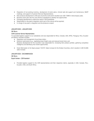 • Disposition of non-working inventory, development of action plans, intranet web site support and maintenance, S&OP
meetings, and support to Customer Services Representatives.
• New products development to 3M subs around the world which resulted over USD 15MM in intercompany sales.
• Business action plan with the Latin America subsidiaries to identify new opportunities
• Packaging development to attend the needs of 3M Subsidiaries
• Responsible for new plants integration which part of the volume will be exported.
• In charge of new plant´s integration and the products to export
JANUARY/2005 – JANUARY/2006
3M BRAZIL
CSR-Customer Service Representative
I´ve provided logistics support to our subsidiaries and was responsible for Africa, Canada, USA, APAC, Paraguay, Peru, Ecuador
and Bolivia. Activities included:
• Negotiation and management of purchase orders;
• Shipment optimization (e.g., negotiating lower freight costs and reduced transit time); and
Business development for the countries I was responsible for, increasing their product portfolio, gathering competitive
intelligence and identifying new market opportunities.
• Green Belt leader on Six Sigma project 104370- Sales increase for the Andean Countries, which resulted in USD 46,966
sales increase
JANUARY/2003 - DECEMBER/2004
3M BRAZIL
Export trainee – CSR Assistant
• Provided logistics support to the CSR representatives and their respective clients, especially in USA, Canada, Peru,
Ecuador, Chile, and South Africa.
 