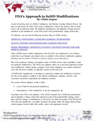 FDA’s Approach to SaMD Modifications
By: Nikita Angane
As part of our blog series on Artificial Intelligence and Machine Learning Medical Devices, this
time we will discuss the FDA’s take on how modifications made to the software after its initial
review will be addressed within the SaMD pre-specifications and Algorithm Change Protocol
submitted by the manufacturer to the FDA as part of the predetermined change control plan.
For reference, you can read the following previous blogs on AI/ML devices:
ARTIFICIAL INTELLIGENCE & MACHINE LEARNING TECHNOLOGIES
QUALITY SYSTEMS AND GOOD MACHINE LEARNING PRACTICES
INITIAL PREMARKET ASSURANCE OF SAFETY AND EFFECTIVENESS FOR AI/ML
MEDICAL DEVICES
After a SaMD receives market authorization from the FDA, any modifications to its software
would have to go through a pre-market review as outlined in the software modification guidance-
Deciding when to submit a 510(k) for a software change to an existing device.
Due to the continuous learning and adaptive nature of AI/ML devices, these capabilities would
be considered modifications. The FDA’s new guidance allows for a risk-based approach to tackle
such modifications without having companies worry about submitting a pre-market submission
every time the device modifies its algorithm based on real-world data.
A SaMD device manufacturer or developer is expected to evaluate the modifications based on
the risks to the patients as outlined in the software modifications guidance, perform a risk
assessment and perform appropriate risk mitigation activities.
The current software guidance results in either:
 A new 510(k) for the proposed modification
 Documentation of the modification in the risk management file
According to the FDA’s new guidance, if the AI/ML developer has a SaMD pre-specifications
and an Algorithm Change control Plan approved as part of the predetermined change control
plan, and if the changes or modifications to the device are within the bounds of the SPS and the
ACP, then the manufacturer can simply document the change within the change history/change
control program devised within their quality system with appropriate records.i
 