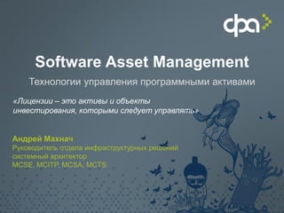 Software Asset Management 
«Лицензии – это активы и объекты инвестирования, которыми следует управлять» 
Андрей Махнач Руководитель отдела инфраструктурных решений системный архитектор MCSE, MCITP, MCSA, MCTS 
Технологии управления программными активами  