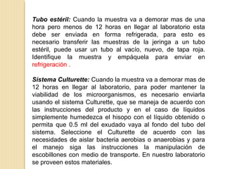 Tubo estéril: Cuando la muestra va a demorar mas de una
hora pero menos de 12 horas en llegar al laboratorio esta
debe ser enviada en forma refrigerada, para esto es
necesario transferir las muestras de la jeringa a un tubo
estéril, puede usar un tubo al vacío, nuevo, de tapa roja.
Identifique la muestra y empáquela para enviar en
refrigeración .
Sistema Culturette: Cuando la muestra va a demorar mas de
12 horas en llegar al laboratorio, para poder mantener la
viabilidad de los microorganismos, es necesario enviarla
usando el sistema Culturette, que se maneja de acuerdo con
las instrucciones del producto y en el caso de líquidos
simplemente humedezca el hisopo con el líquido obtenido o
permita que 0.5 ml del exudado vaya al fondo del tubo del
sistema. Seleccione el Culturette de acuerdo con las
necesidades de aislar bacteria aerobias o anaerobias y para
el manejo siga las instrucciones la manipulación de
escobillones con medio de transporte. En nuestro laboratorio
se proveen estos materiales.
 