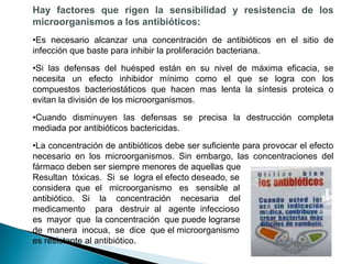 Hay factores que rigen la sensibilidad y resistencia de los
microorganismos a los antibióticos:
•Es necesario alcanzar una concentración de antibióticos en el sitio de
infección que baste para inhibir la proliferación bacteriana.
•Si las defensas del huésped están en su nivel de máxima eficacia, se
necesita un efecto inhibidor mínimo como el que se logra con los
compuestos bacteriostáticos que hacen mas lenta la síntesis proteica o
evitan la división de los microorganismos.
•Cuando disminuyen las defensas se precisa la destrucción completa
mediada por antibióticos bactericidas.
•La concentración de antibióticos debe ser suficiente para provocar el efecto
necesario en los microorganismos. Sin embargo, las concentraciones del
fármaco deben ser siempre menores de aquellas que
Resultan tóxicas. Si se logra el efecto deseado, se
considera que el microorganismo es sensible al
antibiótico. Si la concentración necesaria del
medicamento para destruir al agente infeccioso
es mayor que la concentración que puede lograrse
de manera inocua, se dice que el microorganismo
es resistente al antibiótico.
 