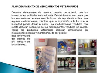 ALMACENAMIENTO DE MEDICAMENTOS VETERINARIOS
Deberán almacenarse de manera correcta, de acuerdo con las
instrucciones facilitadas en la etiqueta. Deberá tenerse en cuenta que
las temperaturas de almacenamiento son de importancia crítica para
algunos medicamentos, mientras que la exposición a la luz o a la
humedad puede dañar a otros. Los medicamentos vendidos con
receta deberán separarse de los medicamentos vendidos sin receta.
Todos los productos veterinarios deberán almacenarse en
instalaciones seguras y mantenerse, de ser posible,
bajo llave y fuera
del alcance de
los niños y de
los animales.
 