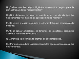 11.¿Cuáles son las reglas higiénico sanitarias a seguir para la
administración de los medicamentos?
12.¿Qué debemos de tener en cuenta a la hora de eliminar los
medicamentos y el material de aplicación de los mismos?
13.¿Si vamos a reutilizar equipos o instrumentales que conducta es la
indicada?
14.¿Si al aplicar antibióticos no tenemos los resultados esperados
cual debe ser nuestra conducta?
15 .¿ Por qué se recomienda alternar los antiparasitarios?
16.¿Por qué se produce la resistencia de los agentes etiológicos a los
medicamentos?
 