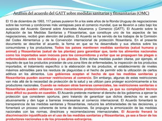 Análisis del acuerdo del GATT sobre medidas sanitarias y fitosanitarias (OMC)
El 15 de diciembre de 1993, 117 países pusieron fin a los siete años de la Ronda Uruguay de negociaciones
sobre las normas y condiciones más ventajosas para el comercio mundial, que se llevaron a cabo bajo los
auspicios del Acuerdo General sobre Aranceles Aduaneros y Comercio (GATT). El Acuerdo sobre la
Aplicación de las Medidas Sanitarias y Fitosanitarias, que constituye uno de los aspectos de las
negociaciones, recibió gran atención del publico. El Acuerdo se ha servido de los trabajos de la Comisión
del Codex Alimentarius y de la Convención internacional de protección fitosanitaria. En el presente
documento se describe el acuerdo, la forma en que se ha desarrollado y sus efectos sobre los
consumidores y los productores. Todos los países mantienen medidas sanitarias (salud humana y
animal) y fitosanitarias (salud de las plantas) para garantizar que, tanto los alimentos nacionales
como los importados sean inocuos para los consumidores y evitar que se propaguen las plagas o
enfermedades entre los animales y las plantas. Entre dichas medidas pueden citarse, por ejemplo, el
requisito de que los productos procedan de una zona libre de enfermedades, la inspección de los productos
importados, el tratamiento específico o la elaboración de los productos, el establecimiento de niveles
máximos admisibles para los residuos de plaguicidas o el hecho de permitir sólo la utilización de ciertos
aditivos en los alimentos. Los gobiernos aceptan el hecho de que las medidas sanitarias y
fitosanitarias pueden acarrear restricciones al comercio. Sin embargo, algunas de estas restricciones
van más allá de la necesidad de protección de la salud y se utilizan para proteger económicamente a los
productores nacionales. Cuando se reducen otras barreras comerciales, las restricciones sanitarias o
fitosanitarias pueden utilizarse como mecanismos proteccionistas, ya que su complejidad técnica
hace difícil su puesta en cuestión. El Acuerdo pretende mantener el derecho de los gobiernos a ejercer la
protección que consideren oportuna, pero tratando de garantizar que dichos derechos no se usen
abusivamente y den lugar a barreras innecesarias al comercio internacional. El Acuerdo fomentará la
transparencia de las medidas sanitarias y fitosanitarias, reducirá las arbitrariedades de las decisiones, y
fomentará un proceso coherente de toma de decisiones. Se propugna la armonización de las medidas
nacionales con las normas, directrices y recomendaciones internacionales. El Acuerdo frenará la
discriminación injustificada en el uso de las medidas sanitarias y fitosanitarias, ya sea a favor de los
productores nacionales o de los proveedores extranjeros.
 