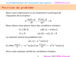 La problématique de l’évaluation des options AABIDA M’barek
Position du problème
Nous nous intéressons ici au traitement numérique de
l’équation de la chaleur :
π2 ∂u(t,x)
∂t
−
∂2u(t,x)
∂x2
= 0
Nous allons nous placer dans des conditions initiales :
∀x ∈ [0,1] u(0,x) = sin(πx)
∀t ≥ 0 u(t,0) = u(t,1) = 0
La solution exacte du problème est :
u(t,x) = e−t
sin(πx)
En effet
∂u(t,x)
∂t
= −e−t sin(πx) et
∂2
u(t,x)
∂x2 = −π2e−t sin(πx)
Ainsi cette solution vérifie les conditions initailes.
1 Master IAD ENSA d’Agadir
 