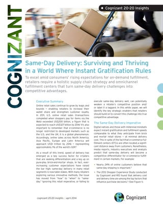 Same-Day Delivery: Surviving and Thriving
in a World Where Instant Gratification Rules
To excel amid consumers’ rising expectations for on-demand fulfillment,
retailers require a holistic supply chain strategy and omnichannel
fulfillment centers that turn same-day delivery challenges into
competitive advantages.
Executive Summary
Online retail sales continue to grow by leaps and
bounds — enabling retailers to increase their
wallet share and strengthen customer loyalty.
In 2011, U.S. online retail sales (transactions
completed when shoppers pay for items via the
Web) exceeded US$200 billion, a figure that is
expected to reach US$327 billion by 2016.1
It’s also
important to remember that e-commerce is no
longer restricted to developed markets such as
the U.S. and the UK; it is a global phenomenon.
Accordingly, online sales across North America,
Asia Pacific, Europe and Latin America will
approach US$1 trillion by 2016 — representing
approximately 1% of the world’s GDP.2
As a result of this trend, speed of delivery has
emerged as a key success factor for e-tailers
that are seeking differentiation and a leg up on
pure-play brick-and-mortar shops. In fact, ever-
increasing customer expectations have raised
the bar high; same-day delivery in many retail
segments is now table stakes. With many retailers
exploring various innovative methods, the issue
has moved from “how” to “when” to “same-
day.” Ignoring this retail imperative, or failing to
execute same-day delivery well, can potentially
weaken a retailer’s competitive position and/
or label it a laggard. In this white paper, we will
identify the key strategic enablers that retailers
should build on to convert this challenge into true
competitive advantage.
The Same-Day Delivery Imperative
Digital natives and those with millennial mindsets
expect instant gratification and fulfillment speeds
comparable to what they anticipate from brick
and mortar retail stores — at minimal delivery
cost. This in spite of the fact that e-commerce ful-
fillment centers (EFCs) are often located a signifi-
cant distance away from customers. Nonetheless,
media reports, industry executives and analysts
predict that same-day delivery will become a
competitive differentiator for e-commerce fulfill-
ment in certain markets. For example:
•	Nearly 24% of online customers believe that
same-day shipping is important.3
•	The 2013 Shopper Experience Study conducted
by Cognizant and RIS found that delivery cost
and delivery time are among the top factors that
influence purchase decisions.4
(See Figure 1).
• Cognizant 20-20 Insights
cognizant 20-20 insights | april 2014
 