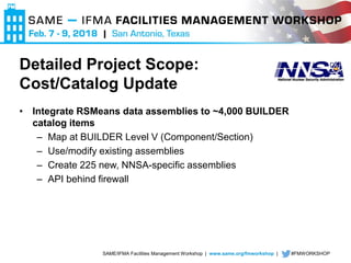 SAME/IFMA Facilities Management Workshop | www.same.org/fmworkshop | #FMWORKSHOP
Detailed Project Scope:
Cost/Catalog Update
• Integrate RSMeans data assemblies to ~4,000 BUILDER
catalog items
– Map at BUILDER Level V (Component/Section)
– Use/modify existing assemblies
– Create 225 new, NNSA-specific assemblies
– API behind firewall
 