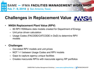 SAME/IFMA Facilities Management Workshop | www.same.org/fmworkshop | #FMWORKSHOP
Challenges in Replacement Value
• NNSA Replacement Plant Value (RPV)
– 80 RPV RSMeans data models created for Department of Energy
– Unit price driven calculation
– Usage Codes (FACODE/CATCODE in DoD) to determine RPV
models
• Challenges
– Out-dated RPV models and unit prices
– NOT 1-1 between Usage Codes and RPV models
– Gaps to capture agency unique facilities
– Creates inaccurate RPVs with inaccurate agency RP portfolios
 