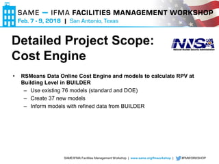 SAME/IFMA Facilities Management Workshop | www.same.org/fmworkshop | #FMWORKSHOP
• RSMeans Data Online Cost Engine and models to calculate RPV at
Building Level in BUILDER
– Use existing 76 models (standard and DOE)
– Create 37 new models
– Inform models with refined data from BUILDER
Detailed Project Scope:
Cost Engine
 