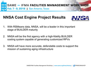 SAME/IFMA Facilities Management Workshop | www.same.org/fmworkshop | #FMWORKSHOP
NNSA Cost Engine Project Results
1. With RSMeans data, NNSA, will be a leader in this important
stage of BUILDER maturity
2. NNSA will be the first agency with a high-fidelity BUILDER
costing system capable of generating customized RPVs
3. NNSA will have more accurate, defendable costs to support the
mission of sustaining aging infrastructure
 
