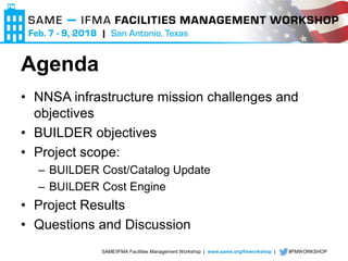 SAME/IFMA Facilities Management Workshop | www.same.org/fmworkshop | #FMWORKSHOP
Agenda
• NNSA infrastructure mission challenges and
objectives
• BUILDER objectives
• Project scope:
– BUILDER Cost/Catalog Update
– BUILDER Cost Engine
• Project Results
• Questions and Discussion
 