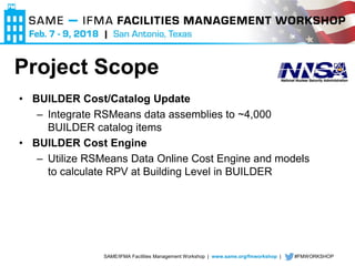 SAME/IFMA Facilities Management Workshop | www.same.org/fmworkshop | #FMWORKSHOP
• BUILDER Cost/Catalog Update
– Integrate RSMeans data assemblies to ~4,000
BUILDER catalog items
• BUILDER Cost Engine
– Utilize RSMeans Data Online Cost Engine and models
to calculate RPV at Building Level in BUILDER
Project Scope
 