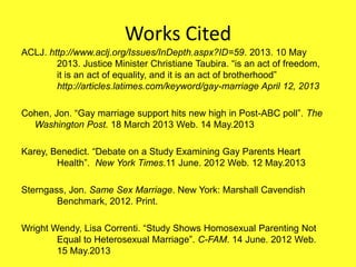 Works Cited
ACLJ. http://www.aclj.org/Issues/InDepth.aspx?ID=59. 2013. 10 May
2013. Justice Minister Christiane Taubira. “is an act of freedom,
it is an act of equality, and it is an act of brotherhood”
http://articles.latimes.com/keyword/gay-marriage April 12, 2013
Cohen, Jon. “Gay marriage support hits new high in Post-ABC poll”. The
Washington Post. 18 March 2013 Web. 14 May.2013
Karey, Benedict. “Debate on a Study Examining Gay Parents Heart
Health”. New York Times.11 June. 2012 Web. 12 May.2013
Sterngass, Jon. Same Sex Marriage. New York: Marshall Cavendish
Benchmark, 2012. Print.
Wright Wendy, Lisa Correnti. “Study Shows Homosexual Parenting Not
Equal to Heterosexual Marriage”. C-FAM. 14 June. 2012 Web.
15 May.2013
 