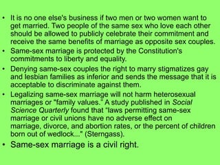 • It is no one else's business if two men or two women want to
get married. Two people of the same sex who love each other
should be allowed to publicly celebrate their commitment and
receive the same benefits of marriage as opposite sex couples.
• Same-sex marriage is protected by the Constitution's
commitments to liberty and equality.
• Denying same-sex couples the right to marry stigmatizes gay
and lesbian families as inferior and sends the message that it is
acceptable to discriminate against them.
• Legalizing same-sex marriage will not harm heterosexual
marriages or "family values.” A study published in Social
Science Quarterly found that “laws permitting same-sex
marriage or civil unions have no adverse effect on
marriage, divorce, and abortion rates, or the percent of children
born out of wedlock..." (Sterngass).
• Same-sex marriage is a civil right.
 