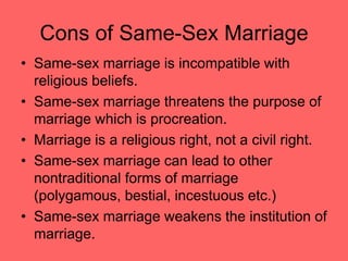 Cons of Same-Sex Marriage
• Same-sex marriage is incompatible with
religious beliefs.
• Same-sex marriage threatens the purpose of
marriage which is procreation.
• Marriage is a religious right, not a civil right.
• Same-sex marriage can lead to other
nontraditional forms of marriage
(polygamous, bestial, incestuous etc.)
• Same-sex marriage weakens the institution of
marriage.
 