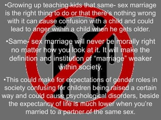 •Growing up teaching kids that same- sex marriage
is the right thing to do or that there’s nothing wrong
with it can cause confusion with a child and could
lead to anger within a child when he gets older.
•Same- sex marriage will never be morally right
no matter how you look at it. It will make the
definition and institution of “marriage” weaker
within society.
•This could make for expectations of gender roles in
society confusing for children being raised a certain
way and could cause psychological disorders, beside
the expectancy of life is much lower when you’re
married to a partner of the same sex.
 