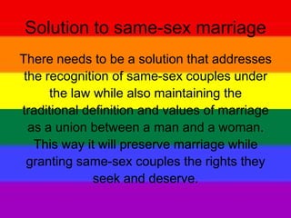 Solution to same-sex marriage
There needs to be a solution that addresses
the recognition of same-sex couples under
the law while also maintaining the
traditional definition and values of marriage
as a union between a man and a woman.
This way it will preserve marriage while
granting same-sex couples the rights they
seek and deserve.
 