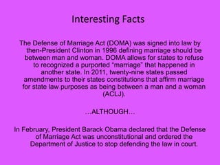 The Defense of Marriage Act (DOMA) was signed into law by
then-President Clinton in 1996 defining marriage should be
between man and woman. DOMA allows for states to refuse
to recognized a purported “marriage” that happened in
another state. In 2011, twenty-nine states passed
amendments to their states constitutions that affirm marriage
for state law purposes as being between a man and a woman
(ACLJ).
…ALTHOUGH…
In February, President Barack Obama declared that the Defense
of Marriage Act was unconstitutional and ordered the
Department of Justice to stop defending the law in court.
Interesting Facts
 